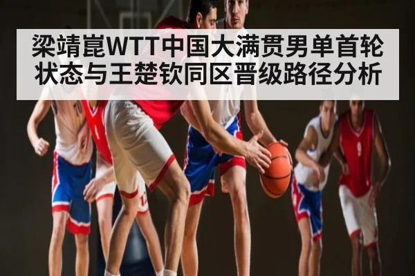 梁靖崑WTT中国大满贯男单首轮状态与王楚钦同区晋级路径分析