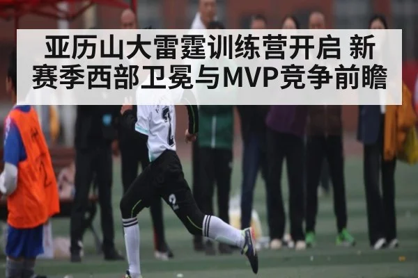 亚历山大雷霆训练营开启 新赛季西部卫冕与MVP竞争前瞻