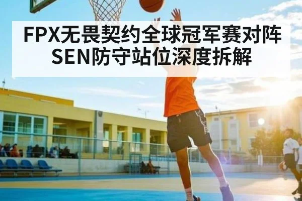 FPX无畏契约全球冠军赛对阵SEN防守站位深度拆解