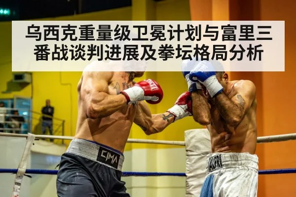 乌西克重量级卫冕计划与富里三番战谈判进展及拳坛格局分析
