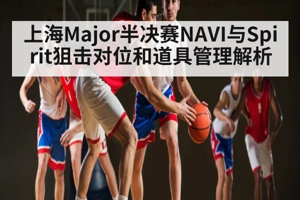 上海Major半决赛NAVI与Spirit狙击对位和道具管理解析
