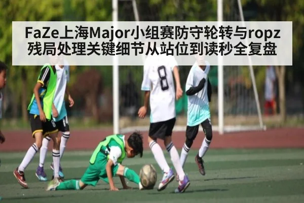 FaZe上海Major小组赛防守轮转与ropz残局处理关键细节从站位到读秒全复盘