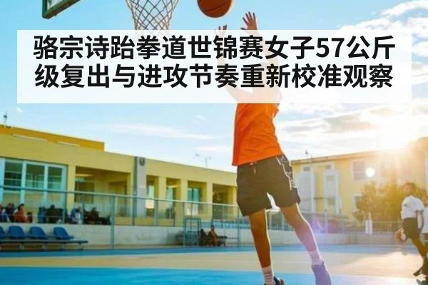 骆宗诗跆拳道世锦赛女子57公斤级复出与进攻节奏重新校准观察